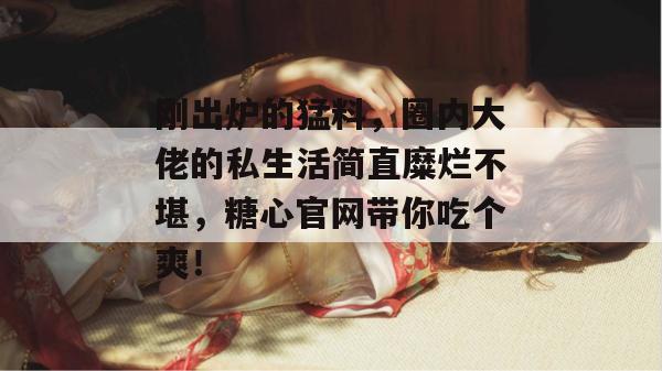刚出炉的猛料,圈内大佬的私生活简直糜烂不堪,糖心官网带你吃个爽!