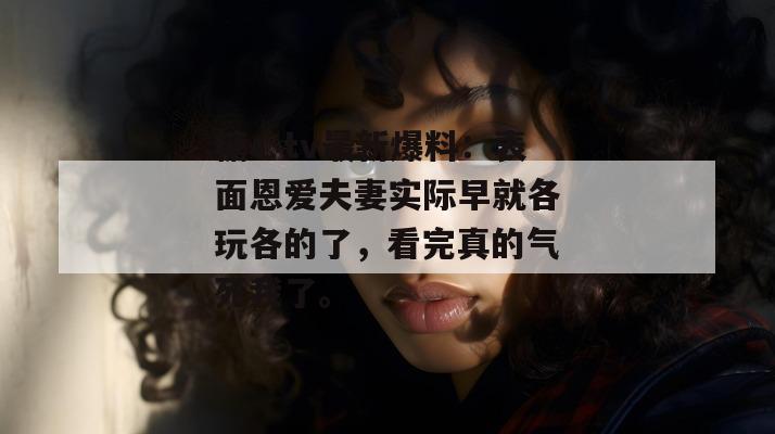 糖心tv最新爆料:表面恩爱夫妻实际早就各玩各的了,看完真的气死我了。