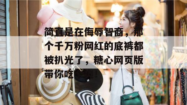 简直是在侮辱智商,那个千万粉网红的底裤都被扒光了,糖心网页版带你吃个爽!