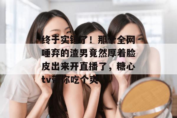 终于实锤了!那个全网唾弃的渣男竟然厚着脸皮出来开直播了,糖心tv带你吃个爽!